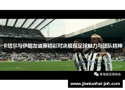 卡塔尔与伊朗友谊赛精彩对决展现足球魅力与团队精神